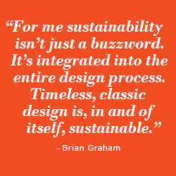 “For me sustainability isn’t just a buzzword, it’s integrated into the entire design process. Timeless, classic design is, in and of itself, sustainable.”